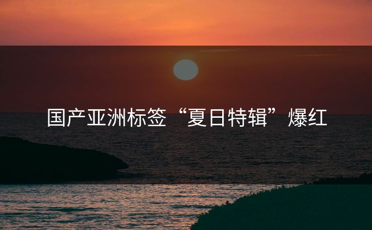 国产亚洲标签“夏日特辑”爆红