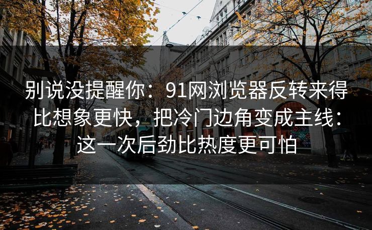 别说没提醒你：91网浏览器反转来得比想象更快，把冷门边角变成主线：这一次后劲比热度更可怕