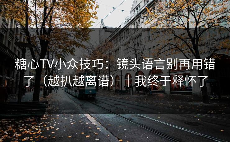 糖心TV小众技巧：镜头语言别再用错了（越扒越离谱）｜我终于释怀了