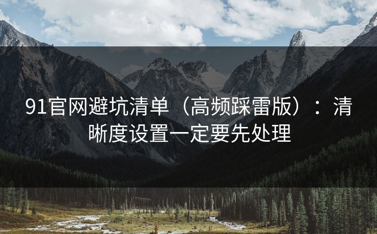 91官网避坑清单（高频踩雷版）：清晰度设置一定要先处理