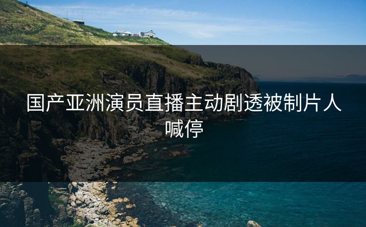 国产亚洲演员直播主动剧透被制片人喊停