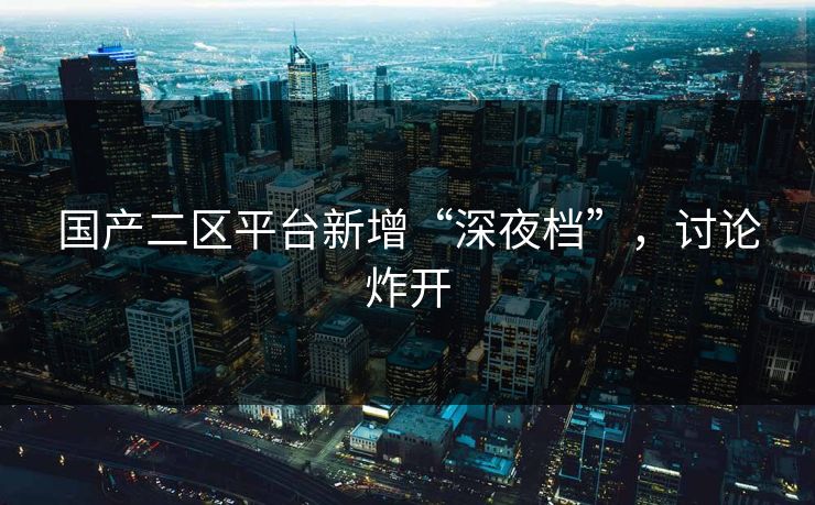 国产二区平台新增“深夜档”，讨论炸开