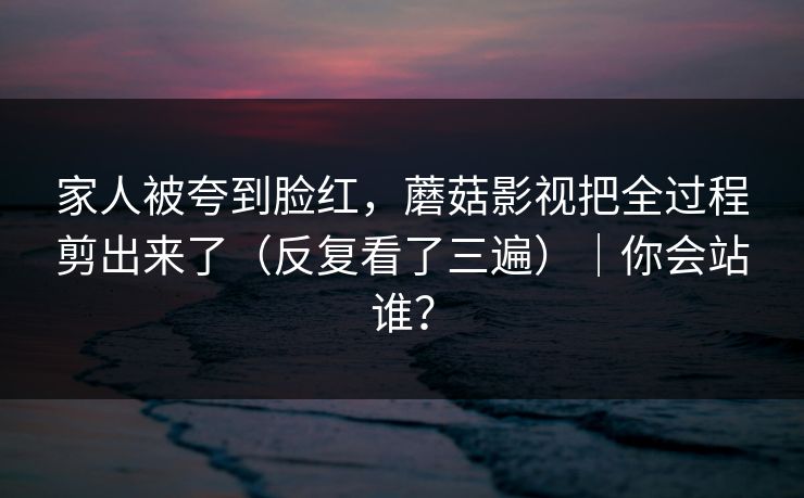 家人被夸到脸红，蘑菇影视把全过程剪出来了（反复看了三遍）｜你会站谁？