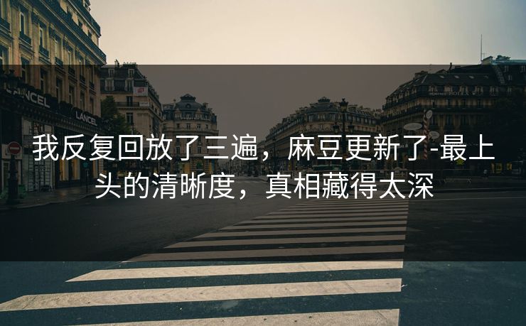 我反复回放了三遍，麻豆更新了-最上头的清晰度，真相藏得太深