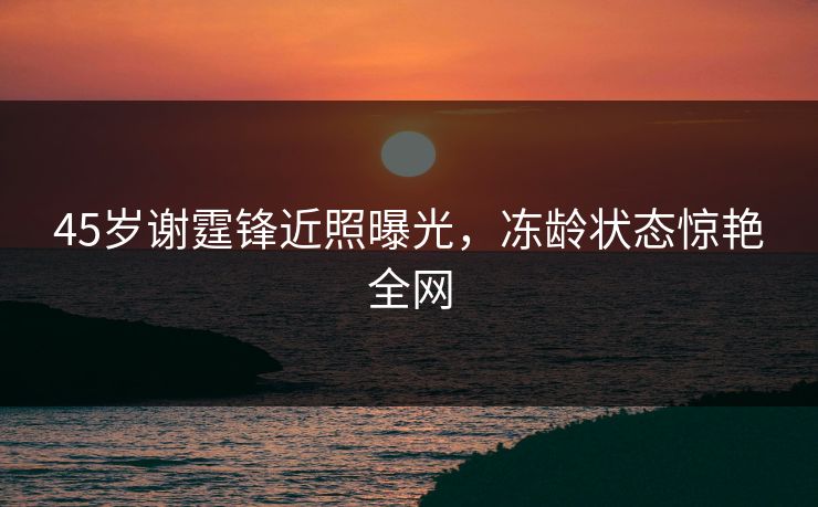 45岁谢霆锋近照曝光，冻龄状态惊艳全网